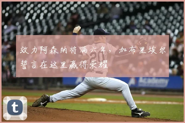 效力阿森纳将满六年，加布里埃尔誓言在这里赢得荣耀
