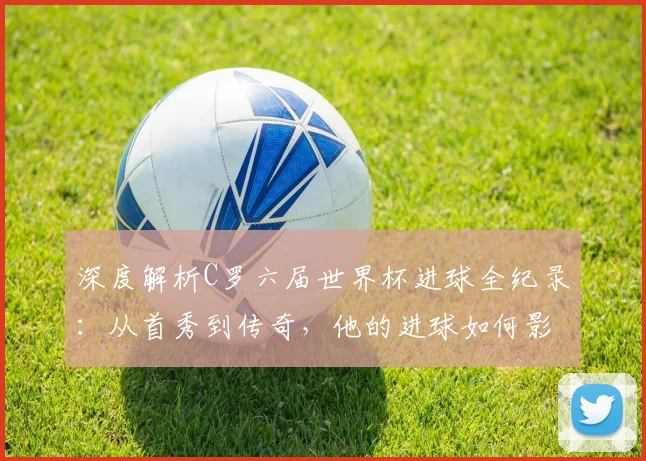 深度解析C罗六届世界杯进球全纪录：从首秀到传奇，他的进球如何影响比赛走向