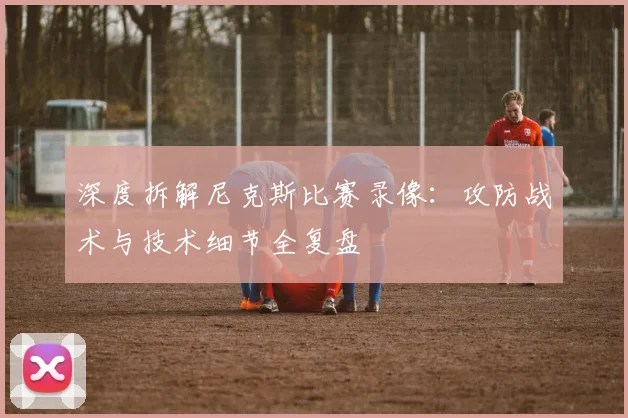 深度拆解尼克斯比赛录像:攻防战术与技术细节全复盘