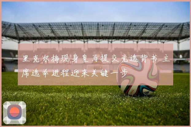 里克尔梅现身皇马提交竞选背书 主席选举进程迎来关键一步