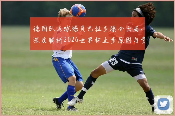 德国队点球憾负巴拉圭爆冷出局,深度解析2026世界杯止步原因与责任归属