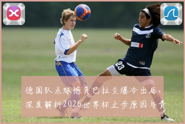 德国队点球憾负巴拉圭爆冷出局，深度解析2026世界杯止步原因与责任归属