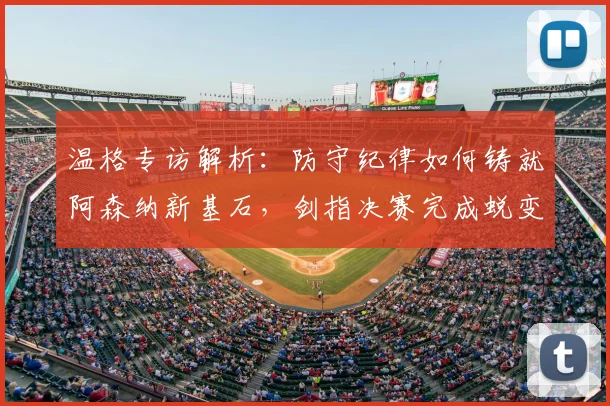 温格专访解析：防守纪律如何铸就阿森纳新基石，剑指决赛完成蜕变