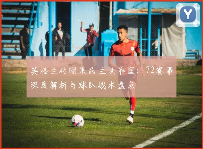 英格兰对刚果民主共和国：72赛事深度解析与球队战术盘点