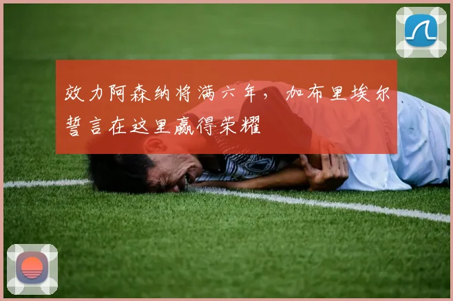效力阿森纳将满六年,加布里埃尔誓言在这里赢得荣耀