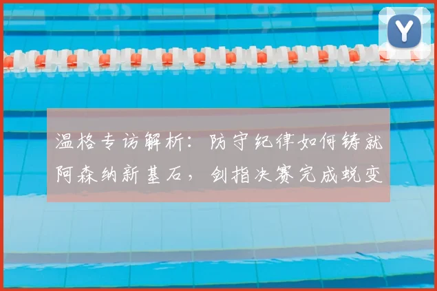 温格专访解析：防守纪律如何铸就阿森纳新基石，剑指决赛完成蜕变
