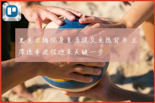 里克尔梅现身皇马提交竞选背书 主席选举进程迎来关键一步